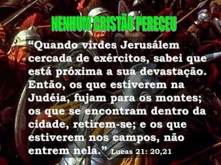 “Quando virdes Jerusálem
cercada de exércitos, sabei que
está próxima a sua devastação.
Então, os que estiverem na
Judéia, fujam para os montes;
os que se encontram dentro da
cidade, retirem-se; e os que
estiverem nos campos, não
entrem nela.” Lucas 21: 20,21
 