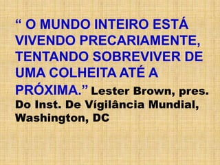 “ O MUNDO INTEIRO ESTÁ
VIVENDO PRECARIAMENTE,
TENTANDO SOBREVIVER DE
UMA COLHEITA ATÉ A
PRÓXIMA.” Lester Brown, pres.
Do Inst. De Vígilância Mundial,
Washington, DC
 