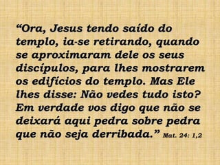 “Ora, Jesus tendo saído do
templo, ia-se retirando, quando
se aproximaram dele os seus
discípulos, para lhes mostrarem
os edifícios do templo. Mas Ele
lhes disse: Não vedes tudo isto?
Em verdade vos digo que não se
deixará aqui pedra sobre pedra
que não seja derribada.” Mat. 24: 1,2
 