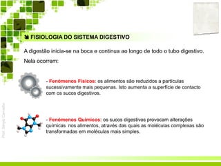 Prof.SérgioCarvalho
 FISIOLOGIA DO SISTEMA DIGESTIVO
A digestão inicia-se na boca e continua ao longo de todo o tubo digestivo.
Nela ocorrem:
- Fenómenos Físicos: os alimentos são reduzidos a partículas
sucessivamente mais pequenas. Isto aumenta a superfície de contacto
com os sucos digestivos.
- Fenómenos Químicos: os sucos digestivos provocam alterações
químicas nos alimentos, através das quais as moléculas complexas são
transformadas em moléculas mais simples.
 