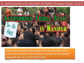 11. Special provision for education of children of weaker classes- SC & ST
State will promote with special care the education and
economic interests of the weaker sections of the people
especially the SC and ST (article 46)
14saju cmi7/4/2016
 