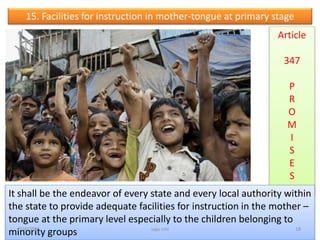 15. Facilities for instruction in mother-tongue at primary stage
Article
347
P
R
O
M
I
S
E
S
It shall be the endeavor of every state and every local authority within
the state to provide adequate facilities for instruction in the mother –
tongue at the primary level especially to the children belonging to
minority groups 18saju cmi7/4/2016
 