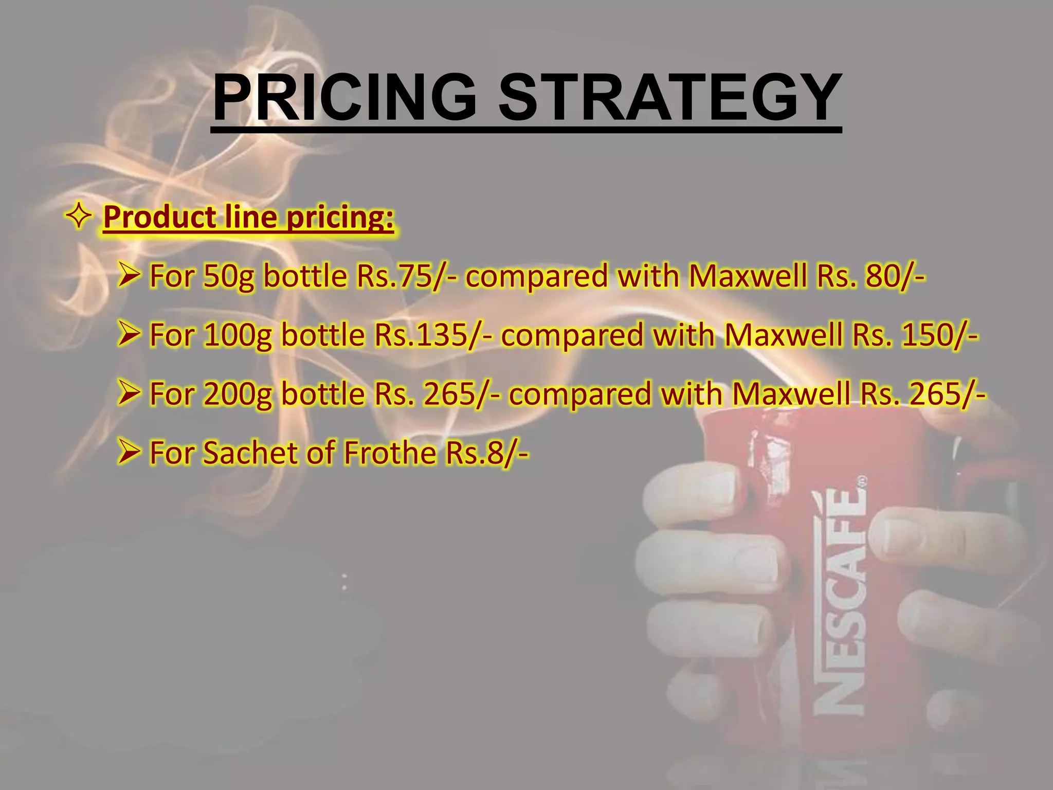 PRICING STRATEGY
 Product line pricing:
For 50g bottle Rs.75/- compared with Maxwell Rs. 80/-
For 100g bottle Rs.135/- compared with Maxwell Rs. 150/-
For 200g bottle Rs. 265/- compared with Maxwell Rs. 265/-
For Sachet of Frothe Rs.8/-
 