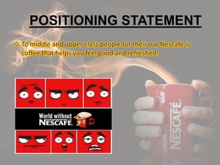 POSITIONING STATEMENT
 To middle and upper class people for their our Nescafe is
coffee that helps you feel good and refreshed.
 