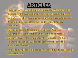 ARTICLES
 Higher prices of Nescafe raised company’s 2011 sales. Sales
also boosted growth in Europe; revenue climbed 3.8 percent.
 Nescafe is recalling jars because it has come to attention that
it contains pieces of glass; the Food Standard Agency
reported.
 Nestle introduced Nescafe Dolce Gusto in Australia
(Geographical segmentation and technological factor).
 Nescafe’s Hayes plant can not be developed for the firm’s
future need. About 400 jobs at Tutbury might save the
employees of Hayes.
 An entire day production has been recalled due to presence of
metal shavings.
 