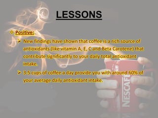 LESSONS
 Positive:
 New findings have shown that coffee is a rich source of
antioxidants (like vitamin A, E, C and Beta Carotene) that
contribute significantly to your daily total antioxidant
intake.
 3-5 cups of coffee a day provide you with around 60% of
your average daily antioxidant intake.
 