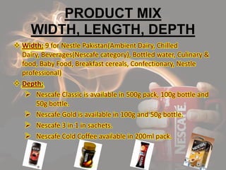 PRODUCT MIX
WIDTH, LENGTH, DEPTH
 Width: 9 for Nestle Pakistan(Ambient Dairy, Chilled
Dairy, Beverages(Nescafe category), Bottled water, Culinary &
food, Baby Food, Breakfast cereals, Confectionary, Nestle
professional)
 Depth:
 Nescafe Classic is available in 500g pack, 100g bottle and
50g bottle.
 Nescafe Gold is available in 100g and 50g bottle.
 Nescafe 3 in 1 in sachets.
 Nescafe Cold Coffee available in 200ml pack.
 