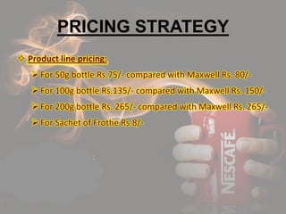PRICING STRATEGY
 Product line pricing:
For 50g bottle Rs.75/- compared with Maxwell Rs. 80/-
For 100g bottle Rs.135/- compared with Maxwell Rs. 150/-
For 200g bottle Rs. 265/- compared with Maxwell Rs. 265/-
For Sachet of Frothe Rs.8/-
 
