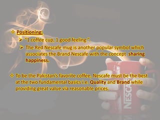 Positioning:
 “1 coffee cup, 1 good feeling ”.
 The Red Nescafe mug is another popular symbol which
associates the Brand Nescafe with the concept sharing
happiness.
 To be the Pakistan’s favorite coffee, Nescafe must be the best
at the two fundamental basics i.e. Quality and Brand while
providing great value via reasonable prices.
 