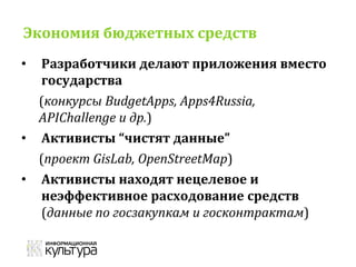 Экономия бюджетных средств
• Разработчики делают приложения вместо
государства
(конкурсы BudgetApps, Apps4Russia,
APIChallenge и др.)
• Активисты “чистят данные”
(проект GisLab, OpenStreetMap)
• Активисты находят нецелевое и
неэффективное расходование средств
(данные по госзакупкам и госконтрактам)
 