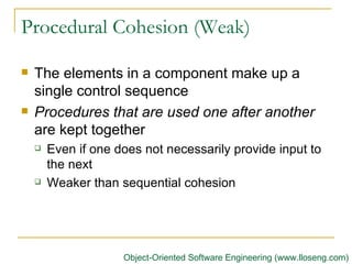 Procedural Cohesion (Weak) The elements in a component make up a single control sequence   Procedures that are used one after another  are kept together Even if one does not necessarily provide input to the next Weaker than sequential cohesion Object-Oriented Software Engineering (www.lloseng.com) 