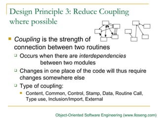 Design Principle 3: Reduce Coupling where possible Coupling  is the strength of  connection between two routines Occurs when there are  interdependencies  between two modules Changes in one place of the code will thus require changes somewhere else Type of coupling: Content, Common, Control, Stamp, Data, Routine Call, Type use, Inclusion/Import, External  Object-Oriented Software Engineering (www.lloseng.com) 