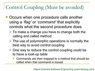 Control Coupling (Must be avoided)  Occurs when one procedure calls another using  a ‘flag’ or ‘command’  that explicitly controls what the second procedure does   To make a change you have to change both the calling and called method The use of polymorphic operations is normally the best way to avoid control coupling   One way to reduce the control coupling could be to have a  look-up table Commands are then mapped to a method that should be called when that command is issued   Object-Oriented Software Engineering (www.lloseng.com) 