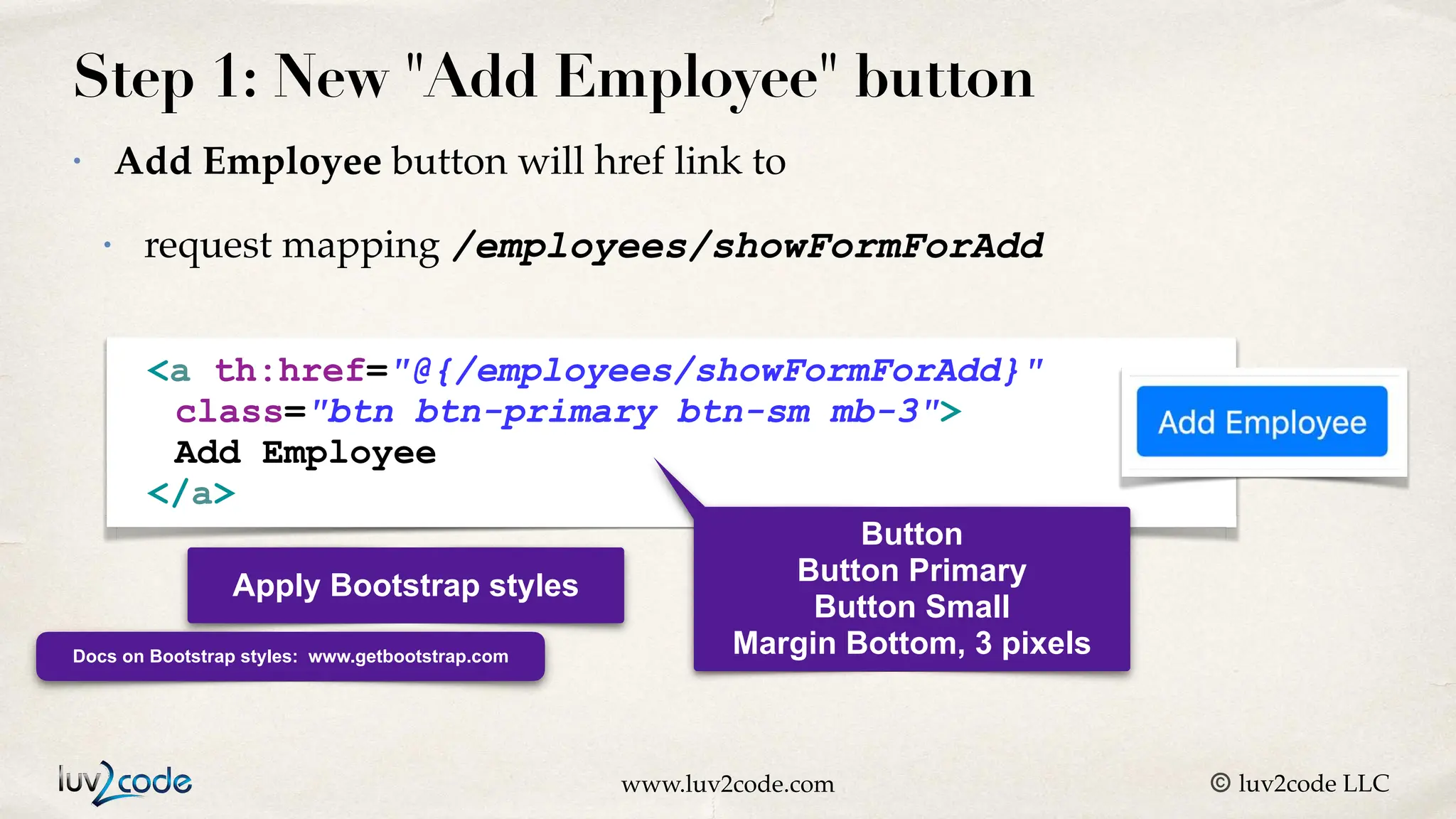 www.luv2code.com © luv2code LLC Step 1: New "Add Employee" button • Add Employee button will href link to • request mapping /employees/showFormForAdd Apply Bootstrap styles Docs on Bootstrap styles: www.getbootstrap.com <a th:href="@{/employees/showFormForAdd}"> Add Employee </a> <a th:href="@{/employees/showFormForAdd}" class="btn btn-primary btn-sm mb-3"> Add Employee </a> Button Button Primary Button Small Margin Bottom, 3 pixels 