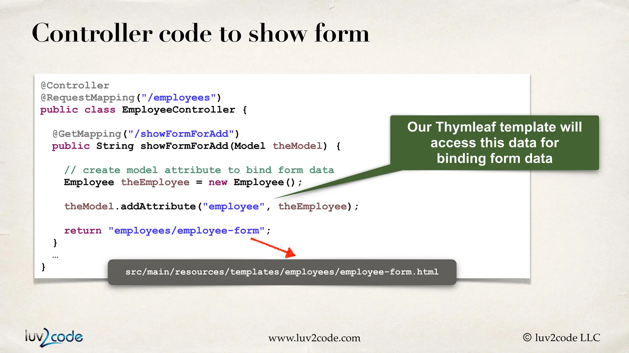 www.luv2code.com © luv2code LLC Controller code to show form @Controller @RequestMapping("/employees") public class EmployeeController { @GetMapping("/showFormForAdd") public String showFormForAdd(Model theModel) { // create model attribute to bind form data Employee theEmployee = new Employee(); theModel.addAttribute("employee", theEmployee); return "employees/employee-form"; } … } Our Thymleaf template will access this data for binding form data src/main/resources/templates/employees/employee-form.html 