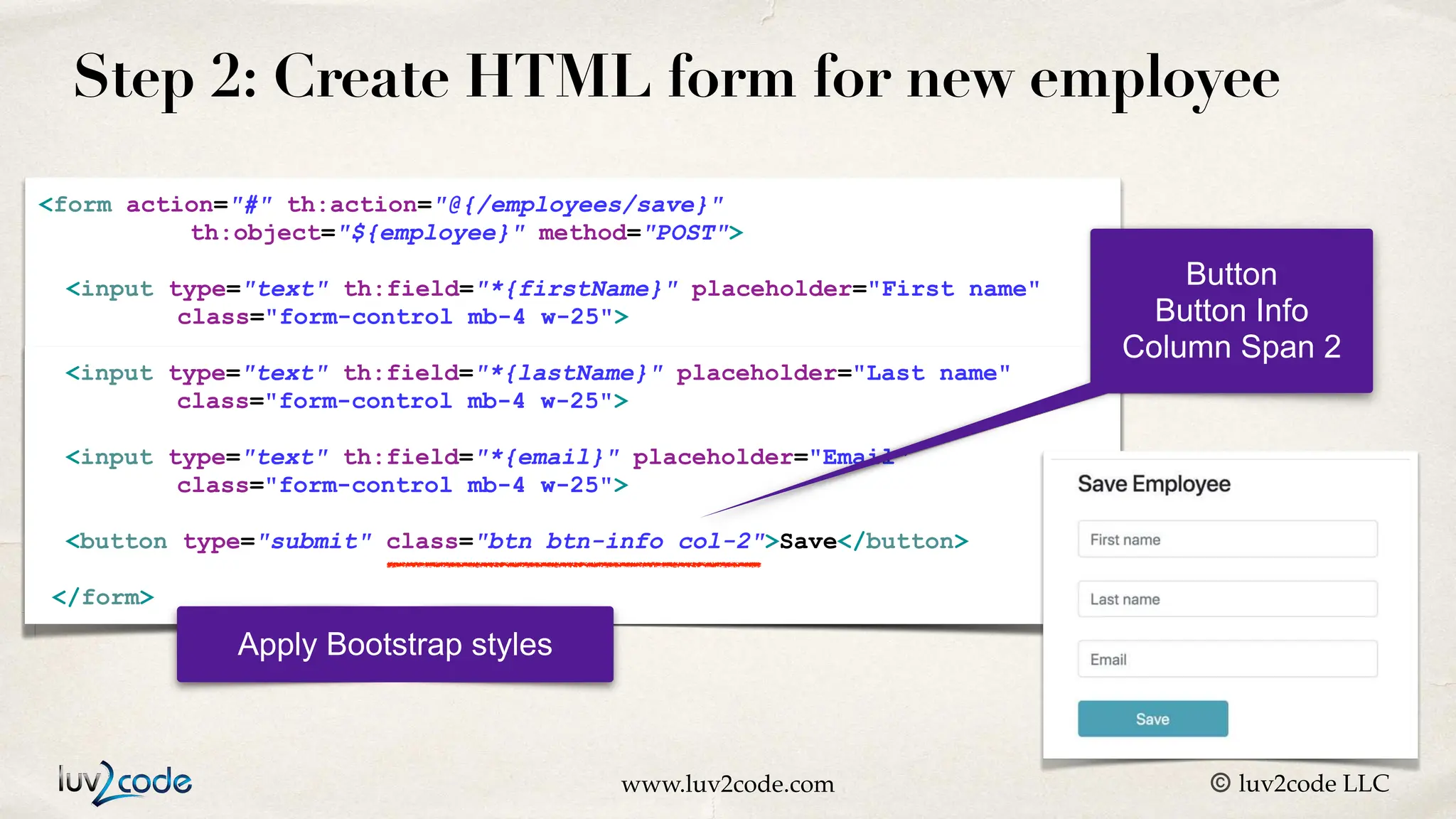 www.luv2code.com © luv2code LLC Step 2: Create HTML form for new employee <form action="#" th:action="@{/employees/save}" th:object="${employee}" method="POST"> <input type="text" th:field="*{firstName}" placeholder="First name" class="form-control mb-4 w-25"> </form> <input type="text" th:field="*{lastName}" placeholder="Last name" class="form-control mb-4 w-25"> <input type="text" th:field="*{email}" placeholder="Email" class="form-control mb-4 w-25"> <button type="submit" class="btn btn-info col-2">Save</button> </form> Apply Bootstrap styles Button Button Info Column Span 2 