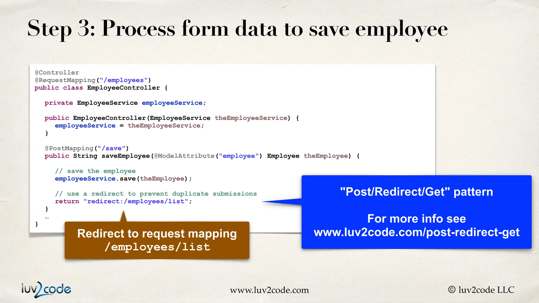 www.luv2code.com © luv2code LLC Step 3: Process form data to save employee @Controller @RequestMapping("/employees") public class EmployeeController { private EmployeeService employeeService; public EmployeeController(EmployeeService theEmployeeService) { employeeService = theEmployeeService; } @PostMapping("/save") public String saveEmployee(@ModelAttribute("employee") Employee theEmployee) { // save the employee employeeService.save(theEmployee); // use a redirect to prevent duplicate submissions return "redirect:/employees/list"; } … } Redirect to request mapping /employees/list "Post/Redirect/Get" pattern For more info see www.luv2code.com/post-redirect-get 