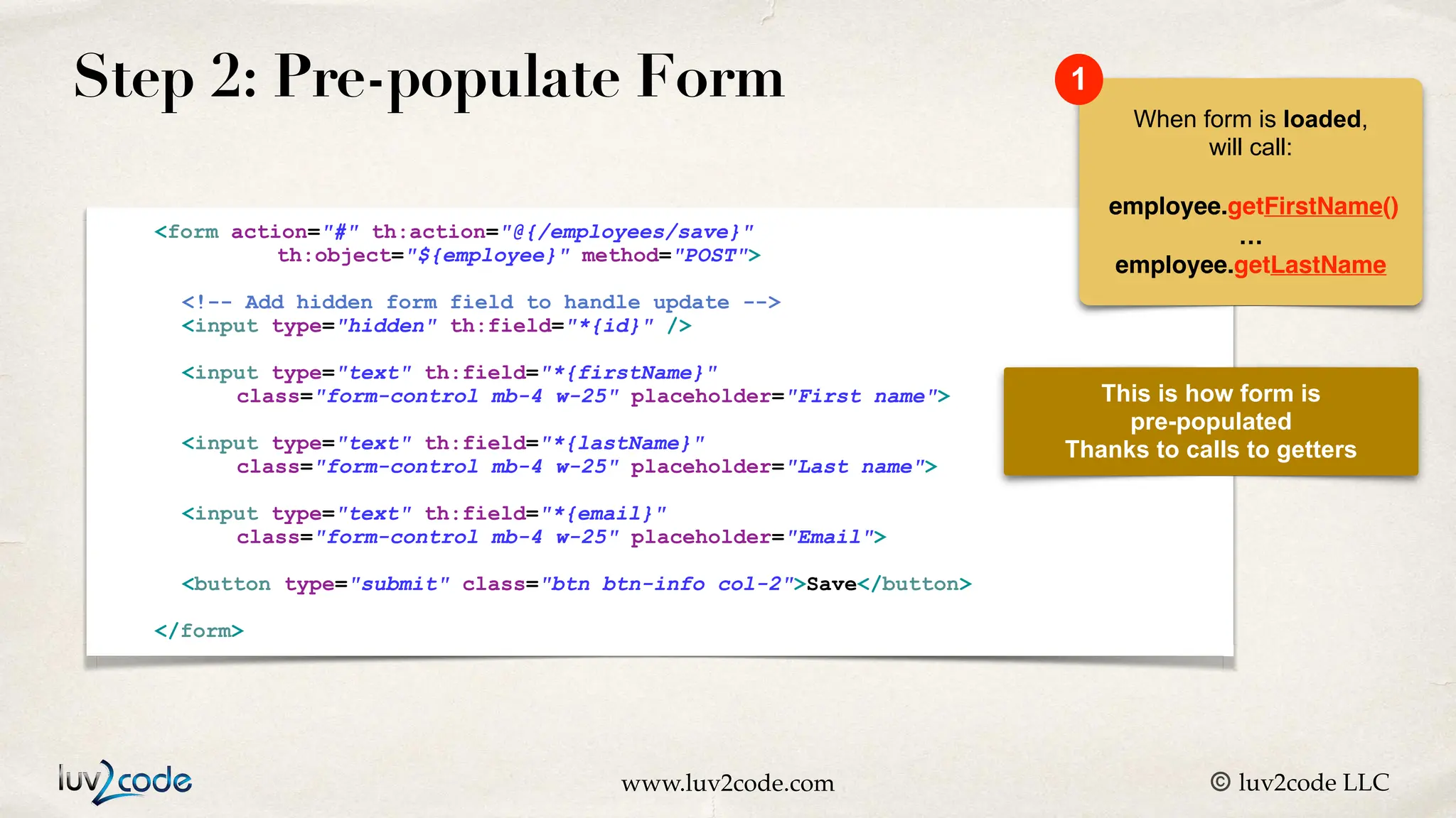 www.luv2code.com © luv2code LLC Step 2: Pre-populate Form <form action="#" th:action="@{/employees/save}" th:object="${employee}" method="POST"> <!-- Add hidden form field to handle update --> <input type="hidden" th:field="*{id}" /> <input type="text" th:field="*{firstName}" class="form-control mb-4 w-25" placeholder="First name"> <input type="text" th:field="*{lastName}" class="form-control mb-4 w-25" placeholder="Last name"> <input type="text" th:field="*{email}" class="form-control mb-4 w-25" placeholder="Email"> <button type="submit" class="btn btn-info col-2">Save</button> </form> This is how form is pre-populated Thanks to calls to getters When form is loaded, will call: employee.getFirstName() … employee.getLastName 1 