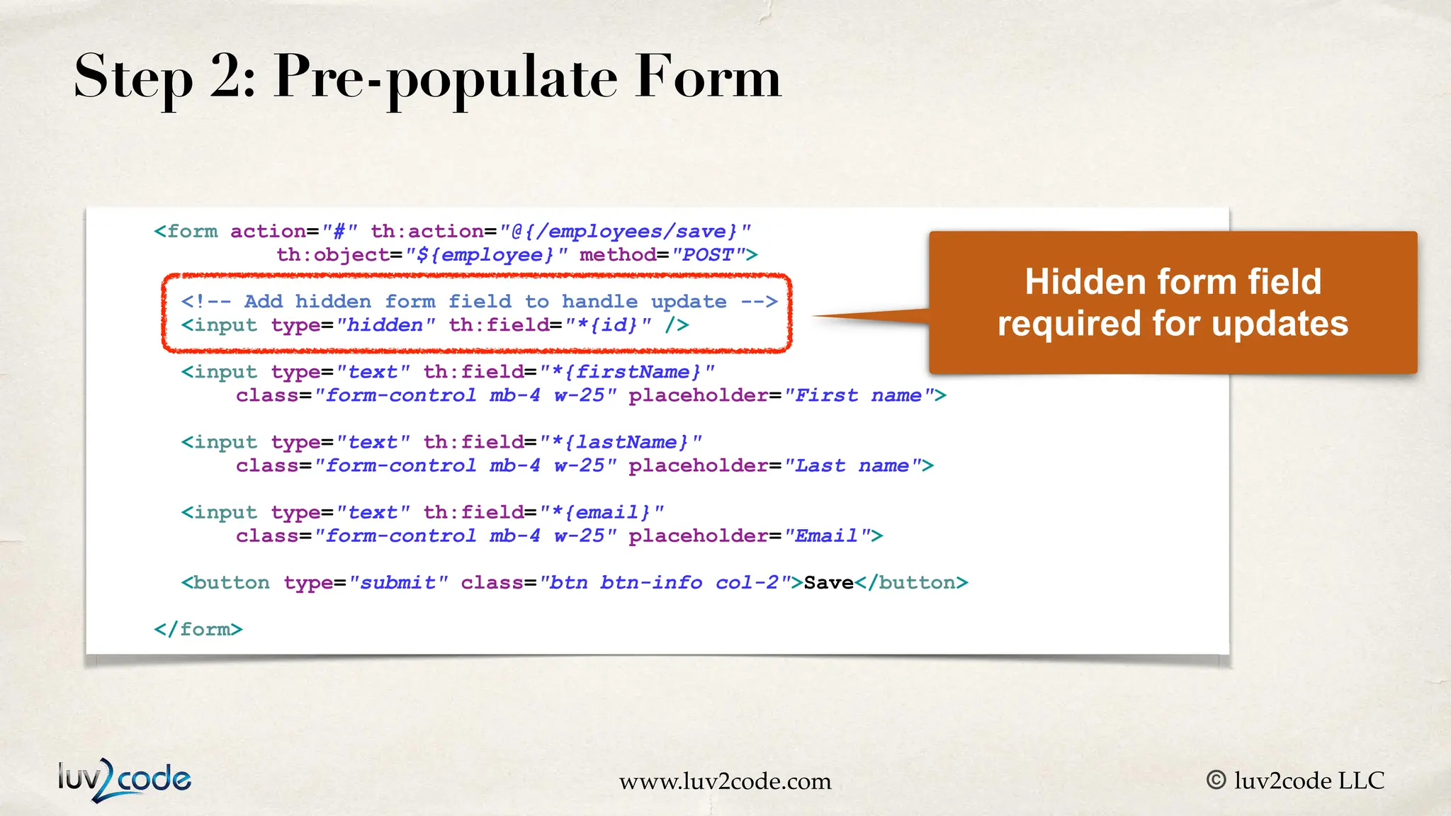 www.luv2code.com © luv2code LLC Step 2: Pre-populate Form <form action="#" th:action="@{/employees/save}" th:object="${employee}" method="POST"> <!-- Add hidden form field to handle update --> <input type="hidden" th:field="*{id}" /> <input type="text" th:field="*{firstName}" class="form-control mb-4 w-25" placeholder="First name"> <input type="text" th:field="*{lastName}" class="form-control mb-4 w-25" placeholder="Last name"> <input type="text" th:field="*{email}" class="form-control mb-4 w-25" placeholder="Email"> <button type="submit" class="btn btn-info col-2">Save</button> </form> Hidden form field required for updates 