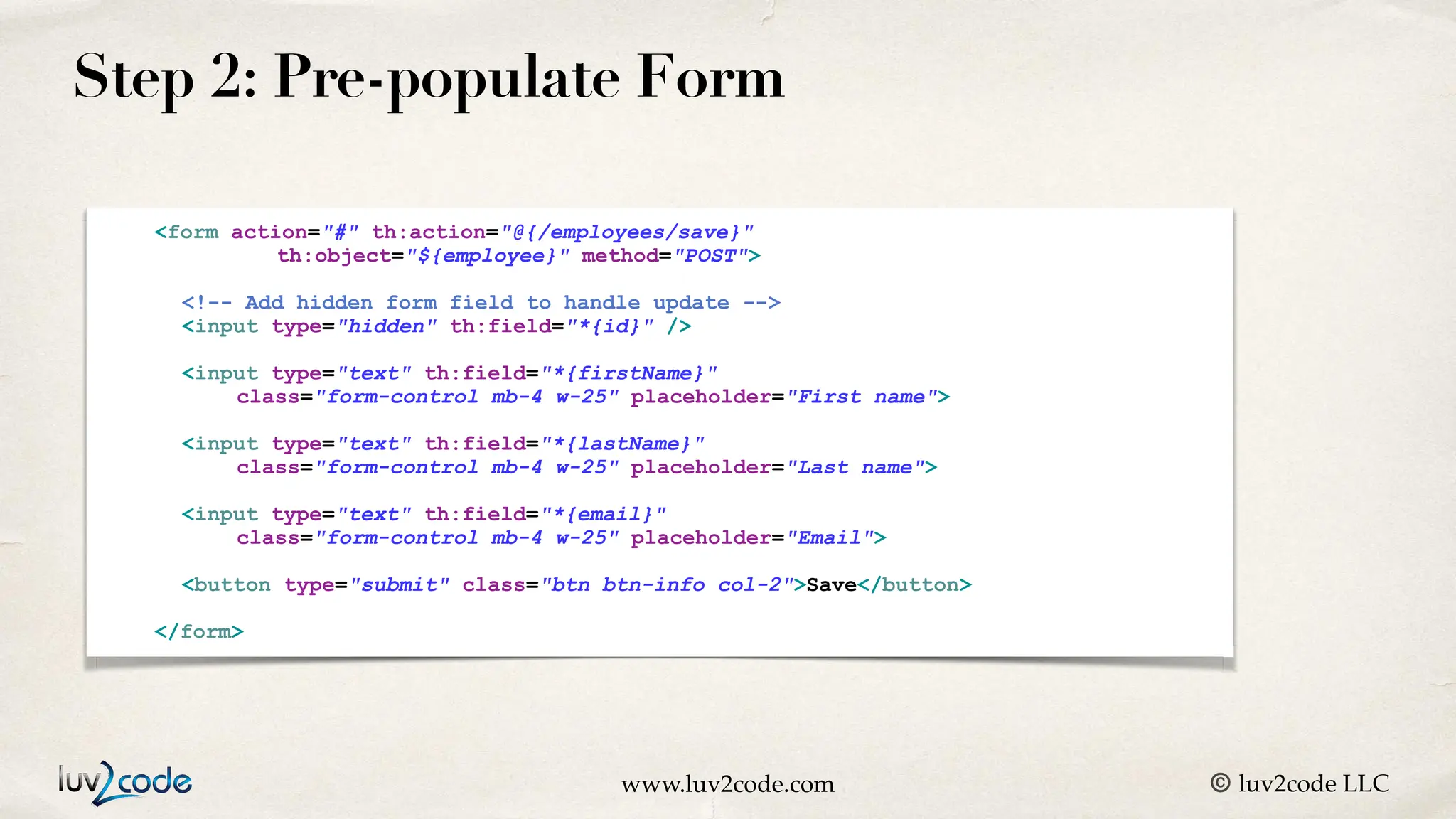 www.luv2code.com © luv2code LLC Step 2: Pre-populate Form <form action="#" th:action="@{/employees/save}" th:object="${employee}" method="POST"> <!-- Add hidden form field to handle update --> <input type="hidden" th:field="*{id}" /> <input type="text" th:field="*{firstName}" class="form-control mb-4 w-25" placeholder="First name"> <input type="text" th:field="*{lastName}" class="form-control mb-4 w-25" placeholder="Last name"> <input type="text" th:field="*{email}" class="form-control mb-4 w-25" placeholder="Email"> <button type="submit" class="btn btn-info col-2">Save</button> </form> 
