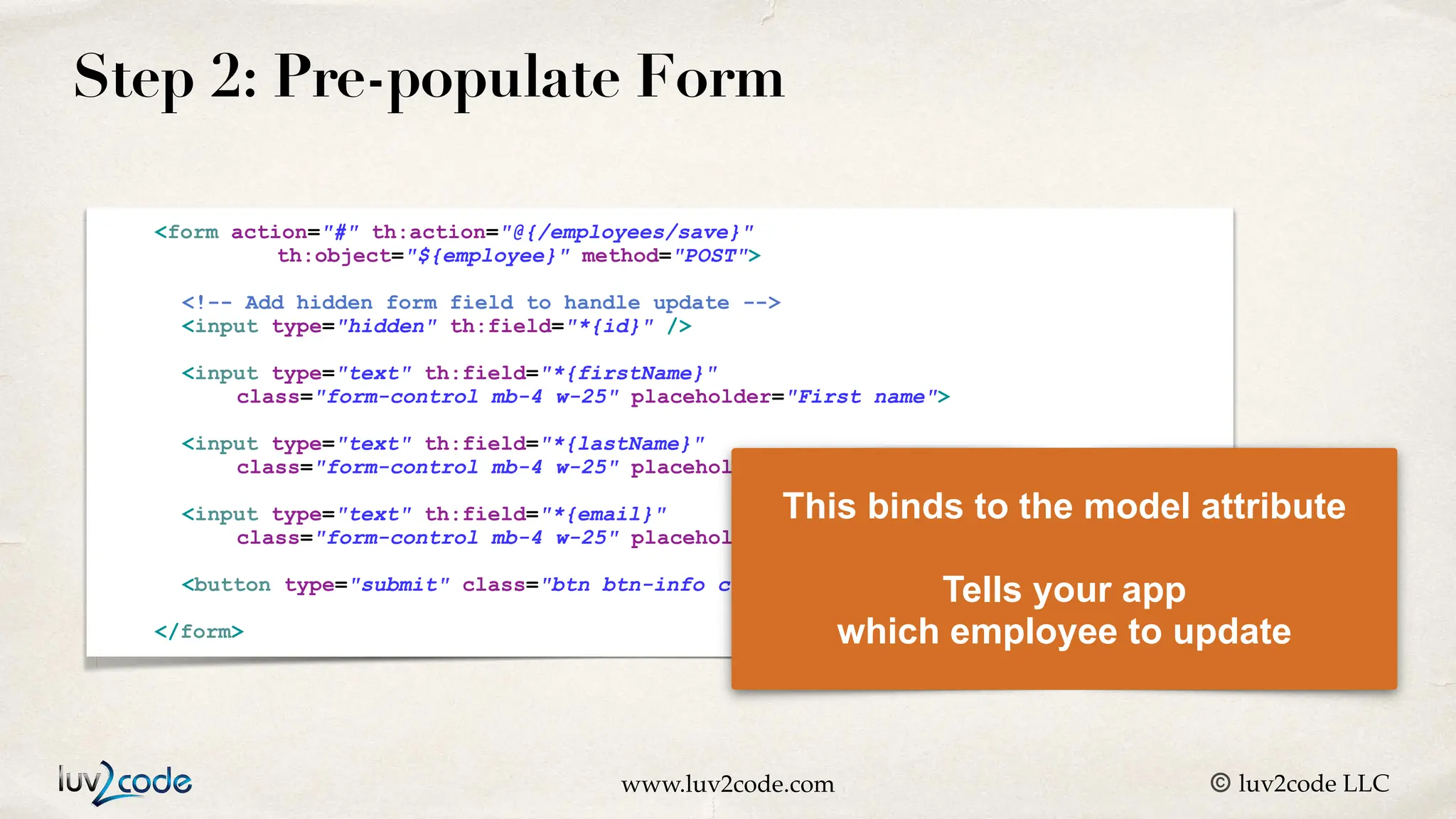 www.luv2code.com © luv2code LLC Step 2: Pre-populate Form <form action="#" th:action="@{/employees/save}" th:object="${employee}" method="POST"> <!-- Add hidden form field to handle update --> <input type="hidden" th:field="*{id}" /> <input type="text" th:field="*{firstName}" class="form-control mb-4 w-25" placeholder="First name"> <input type="text" th:field="*{lastName}" class="form-control mb-4 w-25" placeholder="Last name"> <input type="text" th:field="*{email}" class="form-control mb-4 w-25" placeholder="Email"> <button type="submit" class="btn btn-info col-2">Save</button> </form> This binds to the model attribute Tells your app which employee to update 