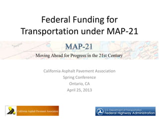 Federal Funding for
Transportation under MAP-21
California Asphalt Pavement Association
Spring Conference
Ontario, CA
April 25, 2013
 