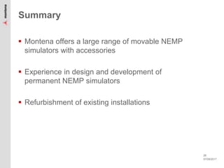 07/09/2017
26
Summary
 Montena offers a large range of movable NEMP
simulators with accessories
 Experience in design and development of
permanent NEMP simulators
 Refurbishment of existing installations
 