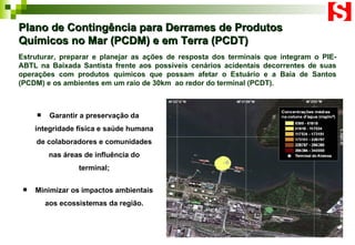 Plano de Contingência para Derrames de Produtos Químicos no Mar (PCDM) e em Terra (PCDT) Garantir a preservação da integridade física e saúde humana de colaboradores e comunidades nas áreas de influência do terminal; Minimizar os impactos ambientais aos ecossistemas da região. Estruturar, preparar e planejar as ações de resposta dos terminais que integram o PIE-ABTL na Baixada Santista frente aos possíveis cenários acidentais decorrentes de suas operações com produtos químicos que possam afetar o Estuário e a Baía de Santos (PCDM) e os ambientes em um raio de 30km  ao redor do terminal (PCDT). 