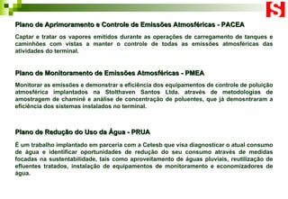 Plano de Aprimoramento e Controle de Emissões Atmosféricas - PACEA Captar e tratar os vapores emitidos durante as operações de carregamento de tanques e caminhões com vistas a manter o controle de todas as emissões atmosféricas das atividades do terminal.   Plano de Redução do Uso da Água - PRUA É um trabalho implantado em parceria com a Cetesb que visa diagnosticar o atual consumo de água e identificar oportunidades de redução do seu consumo através de medidas focadas na sustentabilidade, tais como aproveitamento de águas pluviais, reutilização de efluentes tratados, instalação de equipamentos de monitoramento e economizadores de água.   Plano de Monitoramento de Emissões Atmosféricas - PMEA Monitorar as emissões e demonstrar a eficiência dos equipamentos de controle de poluição atmosférica implantados na Stolthaven Santos Ltda. através de metodologias de amostragem de chaminé e análise de concentração de poluentes, que já demosntraram a eficiência dos sistemas instalados no terminal. 