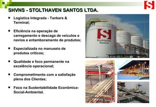 SHVNS - STOLTHAVEN SANTOS LTDA. Logística Integrada - Tankers & Terminal; Eficiência na  operação de carregamento e descaga de veículos e navios e entamboramento de produtos; Especializada no manuseio de produtos críticos;  Qualidade e foco permanente na excelência operacional; Comprometimento com a satisfação plena dos Clientes; Foco na Sustentabilidade Econômica-Social-Ambiental. 