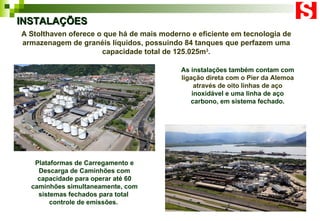 A Stolthaven oferece o que há de mais moderno e eficiente em tecnologia de armazenagem de granéis líquidos, possuindo 84 tanques que perfazem uma capacidade total de 125.025m 3 . INSTALAÇÕES Plataformas de Carregamento e Descarga de Caminhões com capacidade para operar até 60 caminhões simultaneamente, com sistemas fechados para total  controle de emissões.  As instalações também contam com  ligação direta com o Pier da Alemoa através de oito linhas de aço  inoxidável e uma linha de aço carbono, em sistema fechado. 