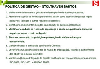 POLÍTICA DE GESTÃO – STOLTHAVEN SANTOS 1. Melhorar continuamente a gestão e o desempenho de nossos processos; 2. Atender ou superar as normas pertinentes, assim como todos os requisitos legais aplicáveis, licenças e outros requisitos subscritos; 3. Identificar e implementar métodos para reduzir os custos operacionais; 4.  Identificar e reduzir os riscos de segurança e saúde ocupacional e impactos negativos sobre o meio ambiente; 5.  Atuar na prevenção da poluição e prevenção de lesões e doenças ocupacionais ; 6. Manter e buscar a satisfação contínua de Clientes; 7. Envolver os funcionários de todos os níveis da organização, visando o cumprimento dos objetivos e metas  definidos; 8. Manter um Sistema Integrado de Gestão certificado em conformidade com as normas ISO 9001, ISO 14001 e OHSAS 18001.   
