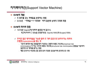지지벡터머신(Support Vector Machine) 
 SVM의 개념 
 두 범주를 갖는 객체들을 분류하는 방법 
 SVM은 ‘여백을margin 최대화’하여 일반화 능력의 극대화 꾀함 
 SVM의 역사와 장점 
 1979년 Vapnik에 의하여 발표된 바 있으나, 
– 최근에 와서야 그 성능을 인정받게 됨, Vapnik(1995)과 Burges(1998) 
 주어진 많은 데이터들을 가능한 멀리 두 개의 집단으로 분리시키는 최적의 
초평면(hyperplane)을 찾는 것 
– 기존의 통계적 학습 방법들에서 이용되는 경험적 위험도 최소화(empirical risk 
minimization)가 아닌 구조적 위험도 최소화(structural risk minimization)방법을 이용하여 
일반적으로 에러를 줄이는 방법 
– 패턴 인식이나 비선형 운동 분류 등의 다양한 응용분야에 효과적으로 수행 
데이터마이닝 : Collective Intelligence 16 
 
