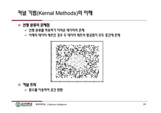 커널 기법(Kernal Methods)의 이해 
 선형 분류의 문제점 
 선형 분류를 적용하기 어려운 데이터의 존재 
 아래의 데이터 세트인 경우 두 데이터 세트의 평균점이 모두 중간에 존재 
 커널 트릭 
 함수를 이용하여 공간 변환 
데이터마이닝 : Collective Intelligence 24 
 