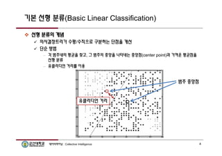 기본 선형 분류(Basic Linear Classification) 
 선형 분류의 개념 
 의사결정트리가 수평/수직으로 구분하는 단점을 개선 
 단순 방법 
– 각 범주내의 평균을 찾고, 그 범주의 중앙을 나타내는 중앙점(center point)과 가까운 평균점을 
선형 분류 
– 유클리디언 거리를 이용 
범주 중앙점 
유클리디언 거리 
데이터마이닝 : Collective Intelligence 4 
 