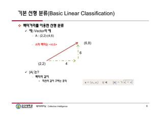 기본 선형 분류(Basic Linear Classification) 
 벡터거리를 이용한 선형 분류 
 예) Vector의 예 
– A : (2,2)-(4,6) 
– A의 벡터는 <4,6> 
(2,2) 
 |A| 는? 
– 벡터의 길이 
4 
• 직선의 길이 구하는 공식 
(6,8) 
6 
데이터마이닝 : Collective Intelligence 6 
 