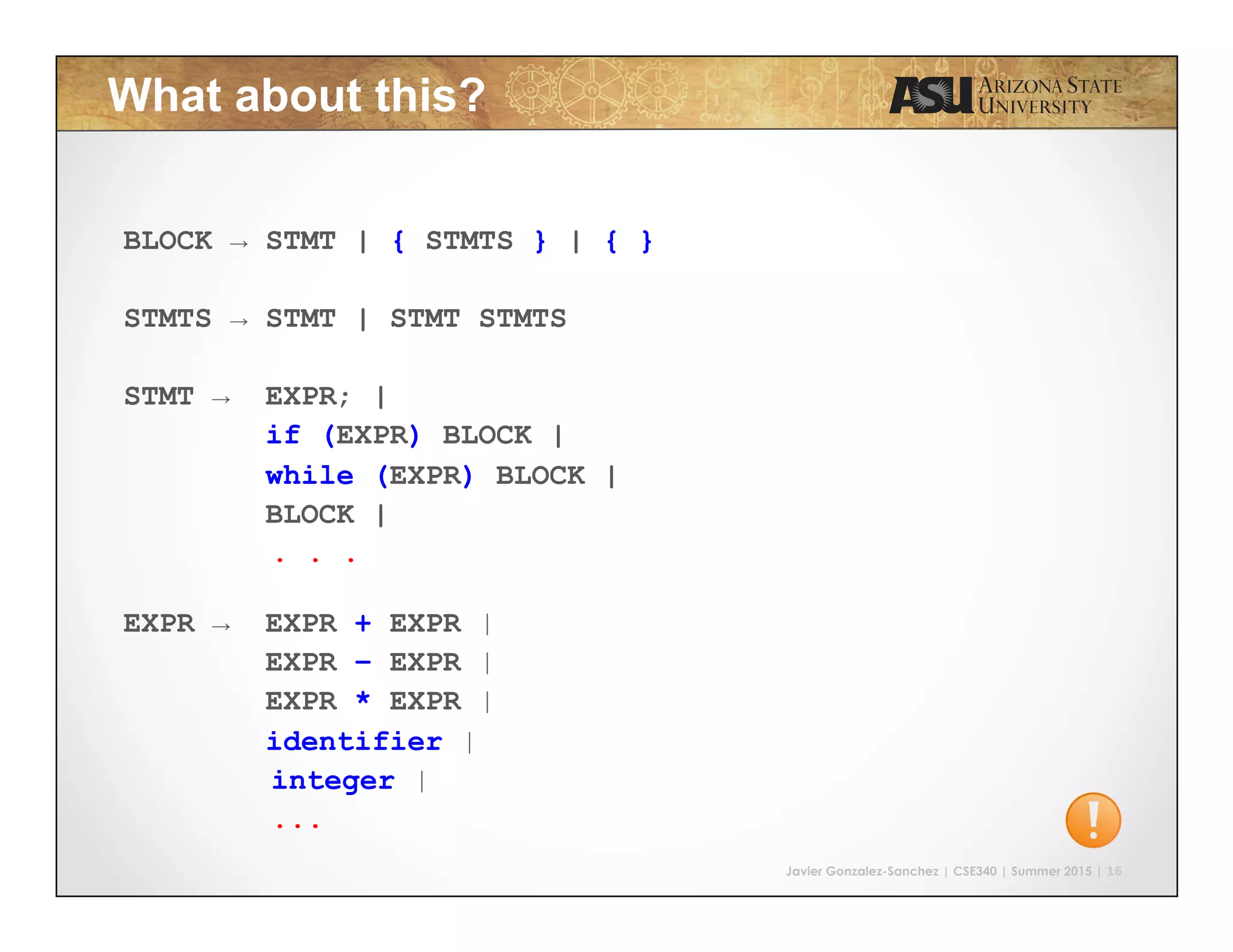 Javier Gonzalez-Sanchez | CSE340 | Summer 2015 | 16
What about this?
BLOCK → STMT | { STMTS } | { }
STMTS → STMT | STMT STMTS
STMT → EXPR; |
if (EXPR) BLOCK |
while (EXPR) BLOCK |
BLOCK |
. . .
EXPR → EXPR + EXPR |
EXPR – EXPR |
EXPR * EXPR |
identifier |
integer |
...
 