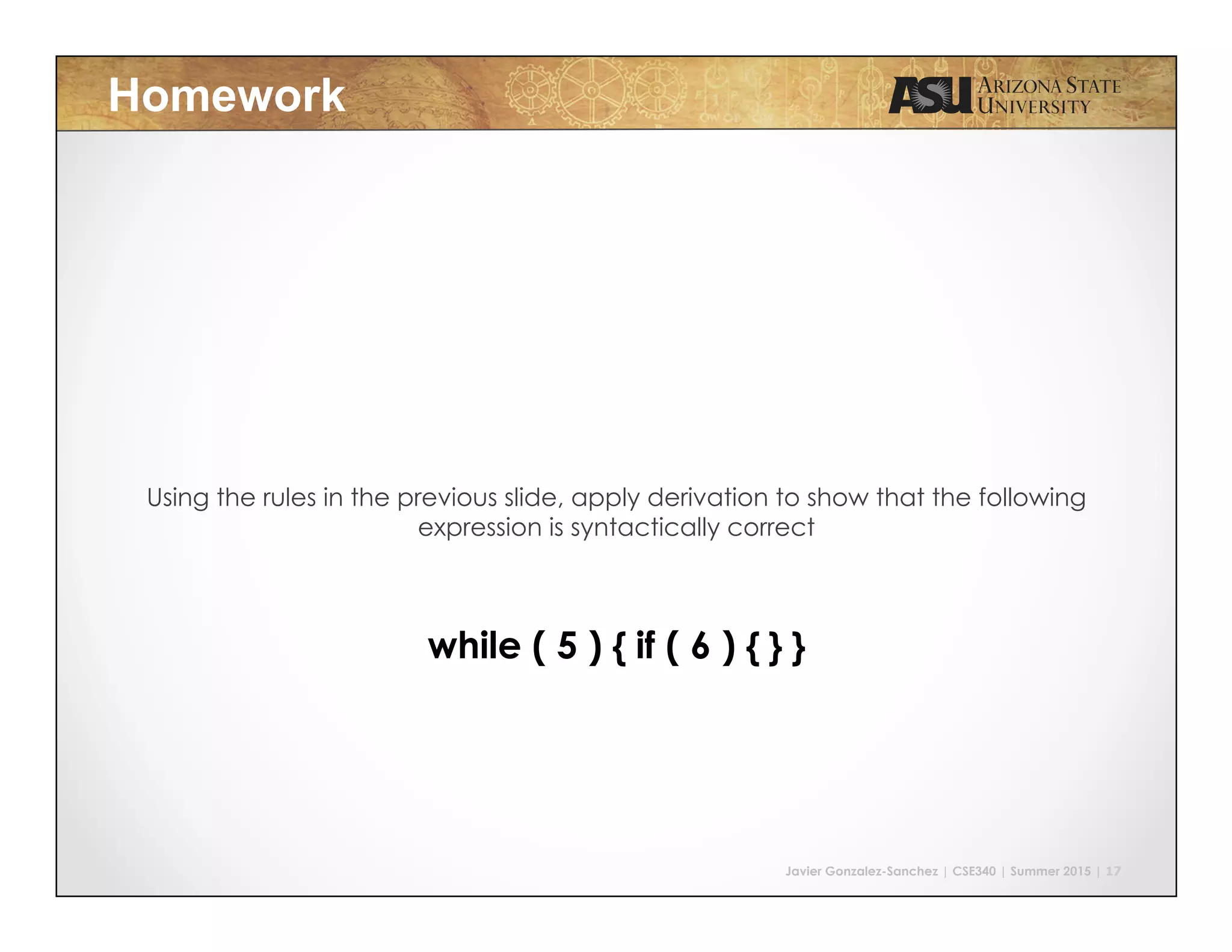 Javier Gonzalez-Sanchez | CSE340 | Summer 2015 | 17
Homework
Using the rules in the previous slide, apply derivation to show that the following
expression is syntactically correct
while ( 5 ) { if ( 6 ) { } }
 