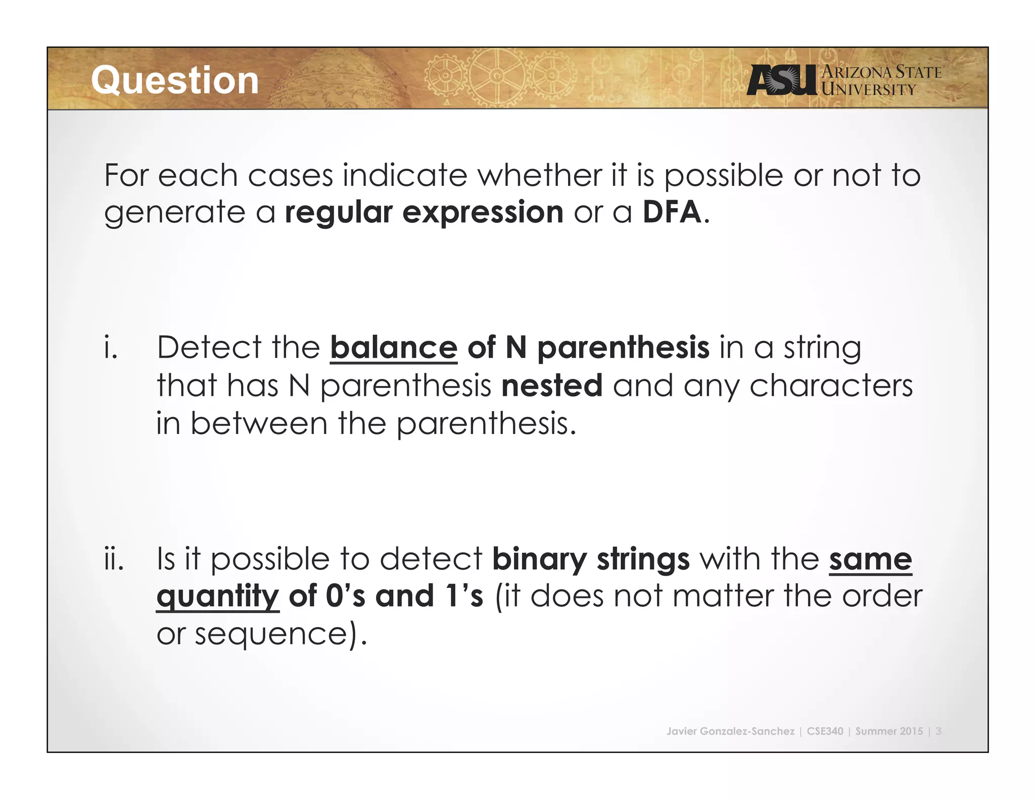 Javier Gonzalez-Sanchez | CSE340 | Summer 2015 | 3
Question
For each cases indicate whether it is possible or not to
generate a regular expression or a DFA.
i.  Detect the balance of N parenthesis in a string
that has N parenthesis nested and any characters
in between the parenthesis.
ii.  Is it possible to detect binary strings with the same
quantity of 0’s and 1’s (it does not matter the order
or sequence).
 