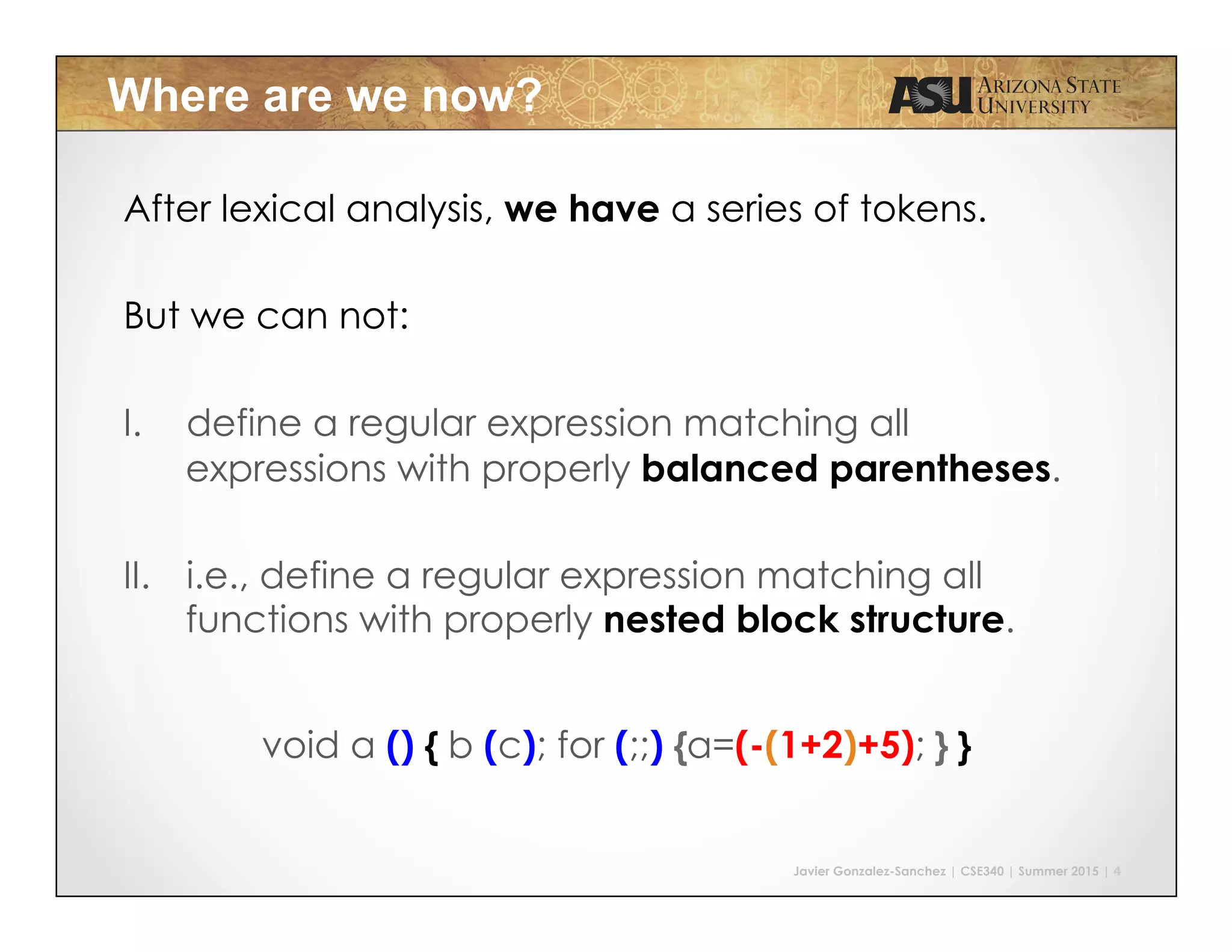 Javier Gonzalez-Sanchez | CSE340 | Summer 2015 | 4
Where are we now?
After lexical analysis, we have a series of tokens.
But we can not:
I.  define a regular expression matching all
expressions with properly balanced parentheses.
II.  i.e., define a regular expression matching all
functions with properly nested block structure.
void a () { b (c); for (;;) {a=(-(1+2)+5); } }
 