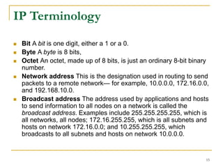 15
IP Terminology
 Bit A bit is one digit, either a 1 or a 0.
 Byte A byte is 8 bits,
 Octet An octet, made up of 8 bits, is just an ordinary 8-bit binary
number.
 Network address This is the designation used in routing to send
packets to a remote network— for example, 10.0.0.0, 172.16.0.0,
and 192.168.10.0.
 Broadcast address The address used by applications and hosts
to send information to all nodes on a network is called the
broadcast address. Examples include 255.255.255.255, which is
all networks, all nodes; 172.16.255.255, which is all subnets and
hosts on network 172.16.0.0; and 10.255.255.255, which
broadcasts to all subnets and hosts on network 10.0.0.0.
 