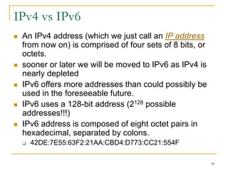 18
IPv4 vs IPv6
 An IPv4 address (which we just call an IP address
from now on) is comprised of four sets of 8 bits, or
octets.
 sooner or later we will be moved to IPv6 as IPv4 is
nearly depleted
 IPv6 offers more addresses than could possibly be
used in the foreseeable future.
 IPv6 uses a 128-bit address (2128 possible
addresses!!!)
 IPv6 address is composed of eight octet pairs in
hexadecimal, separated by colons.
 42DE:7E55:63F2:21AA:CBD4:D773:CC21:554F
 