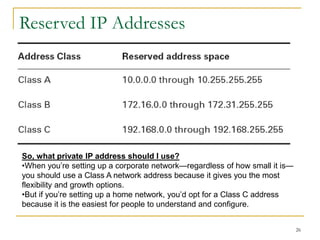 26
Reserved IP Addresses
So, what private IP address should I use?
•When you’re setting up a corporate network—regardless of how small it is—
you should use a Class A network address because it gives you the most
flexibility and growth options.
•But if you’re setting up a home network, you’d opt for a Class C address
because it is the easiest for people to understand and configure.
 