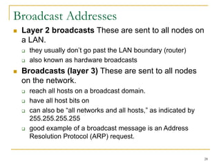 28
Broadcast Addresses
 Layer 2 broadcasts These are sent to all nodes on
a LAN.
 they usually don’t go past the LAN boundary (router)
 also known as hardware broadcasts
 Broadcasts (layer 3) These are sent to all nodes
on the network.
 reach all hosts on a broadcast domain.
 have all host bits on
 can also be “all networks and all hosts,” as indicated by
255.255.255.255
 good example of a broadcast message is an Address
Resolution Protocol (ARP) request.
 