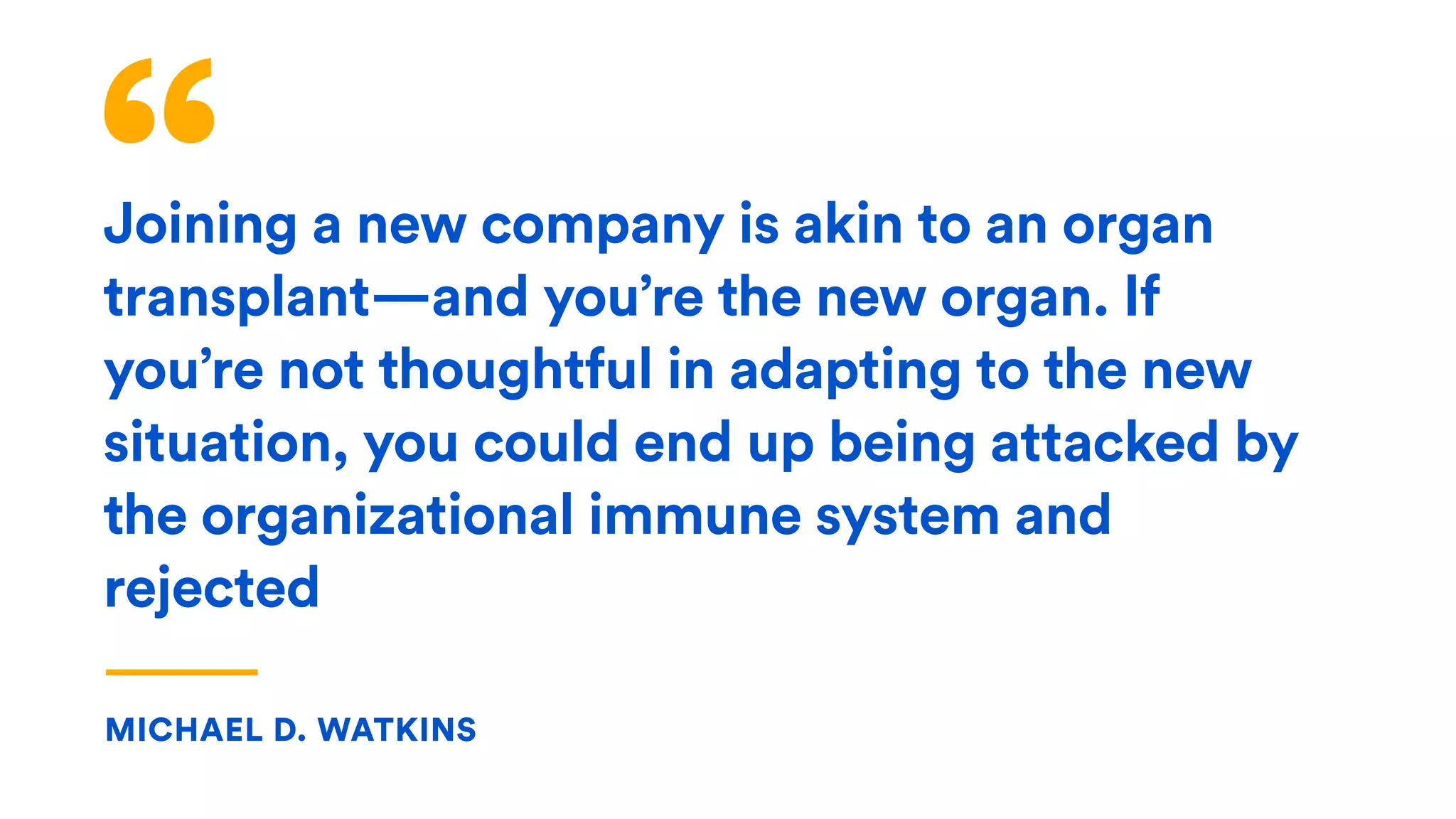 “Joining a new company is akin to an organ
transplant—and you’re the new organ. If
you’re not thoughtful in adapting to the new
situation, you could end up being attacked by
the organizational immune system and
rejected
MICHAEL D. WATKINS
 