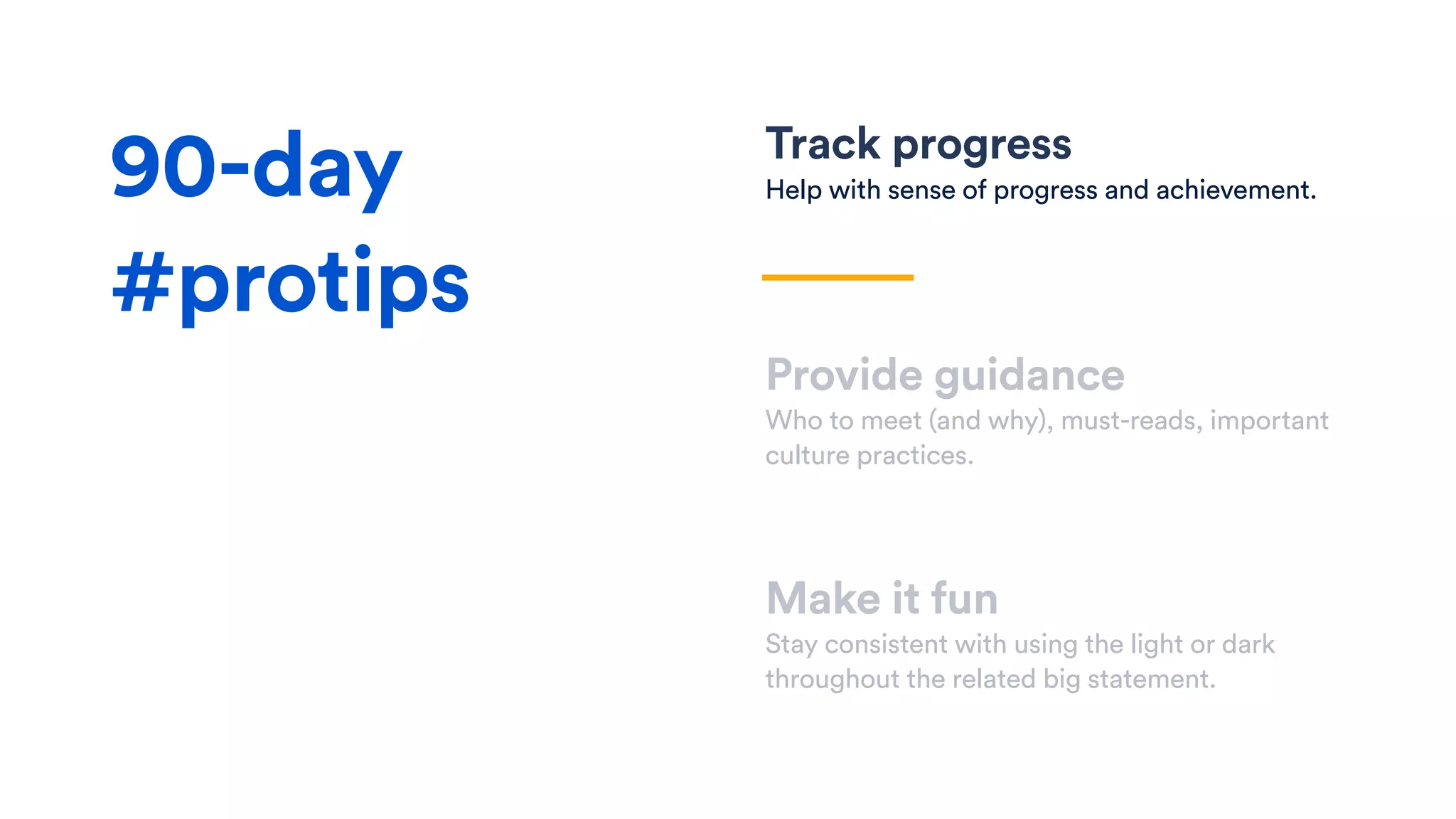 Track progress
Help with sense of progress and achievement.
Provide guidance
Who to meet (and why), must-reads, important
culture practices.
Make it fun
Stay consistent with using the light or dark
throughout the related big statement.
90-day
#protips
 