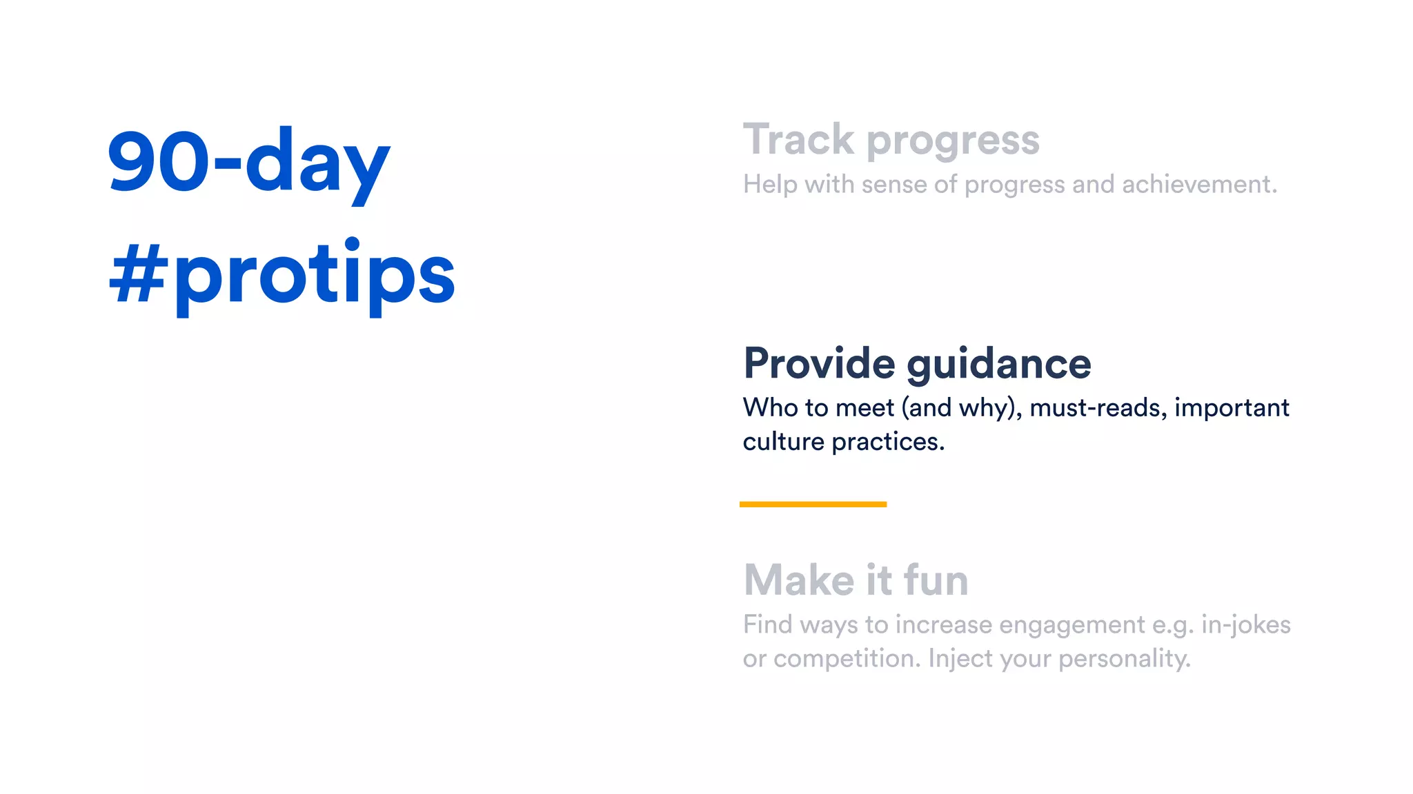 Track progress
Help with sense of progress and achievement.
Provide guidance
Who to meet (and why), must-reads, important
culture practices.
Make it fun
Find ways to increase engagement e.g. in-jokes
or competition. Inject your personality.
90-day
#protips
 