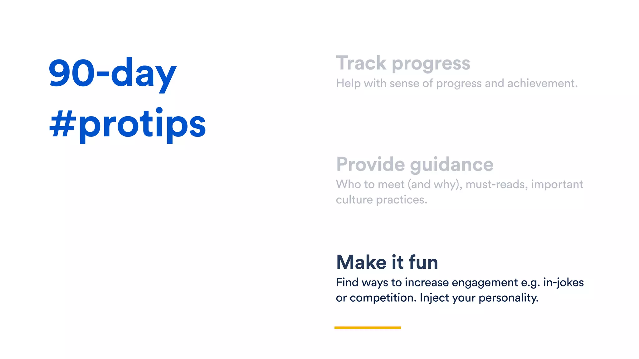 Track progress
Help with sense of progress and achievement.
Provide guidance
Who to meet (and why), must-reads, important
culture practices.
Make it fun
Find ways to increase engagement e.g. in-jokes
or competition. Inject your personality.
90-day
#protips
 