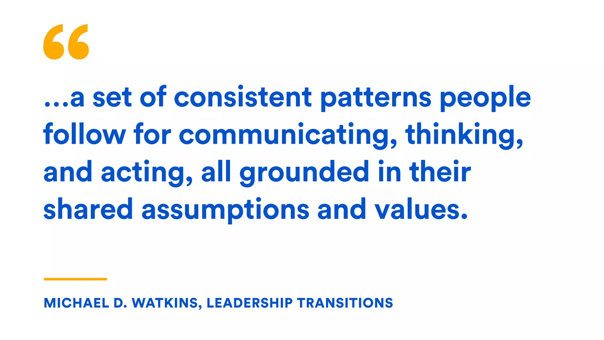 “…a set of consistent patterns people
follow for communicating, thinking,
and acting, all grounded in their
shared assumptions and values.
MICHAEL D. WATKINS, LEADERSHIP TRANSITIONS
 