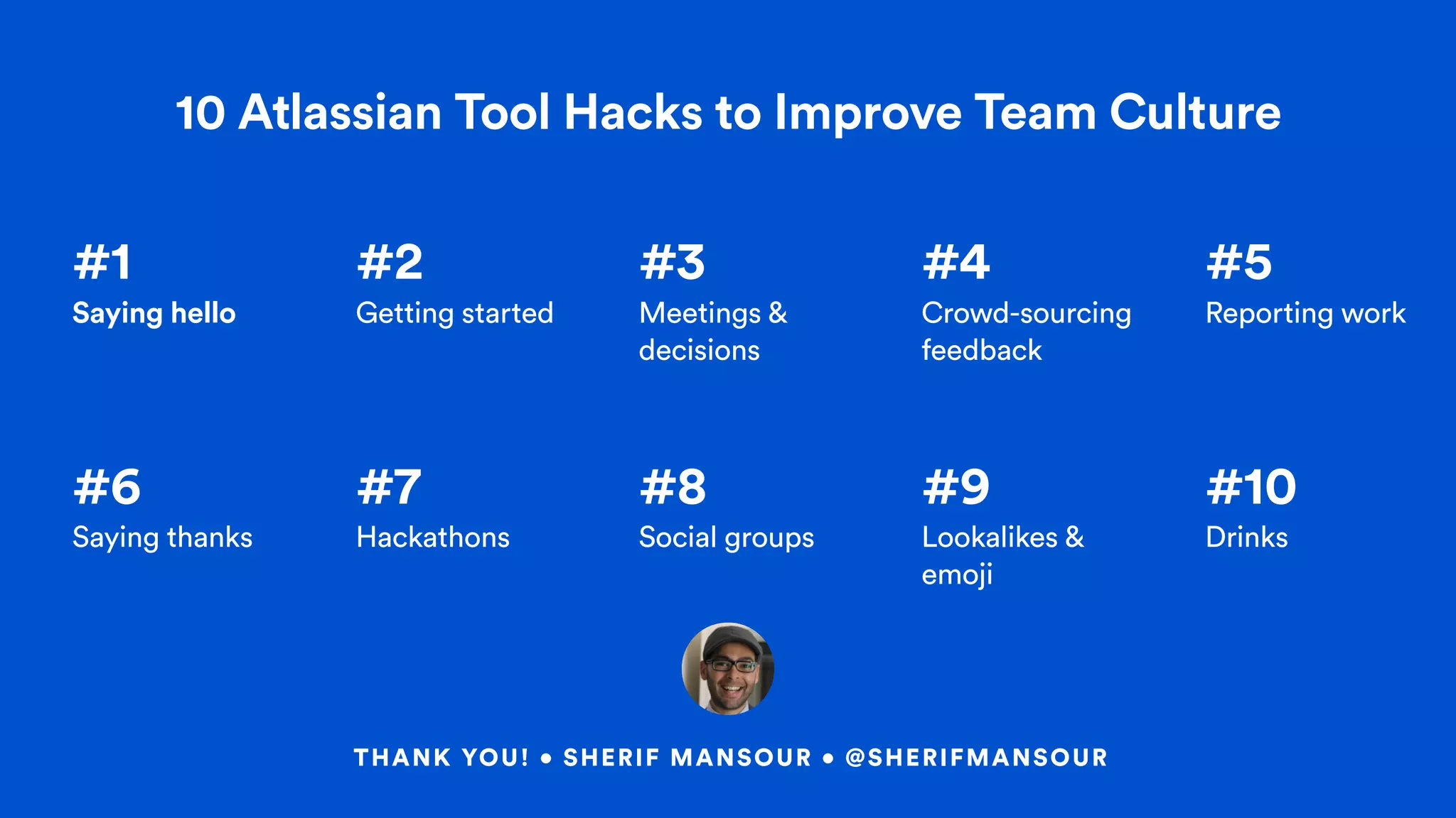 #1  
Saying hello
#2  
Getting started
#3  
Meetings &
decisions
#4
Crowd-sourcing
feedback
#5
Reporting work
#6
Saying thanks
#7
Hackathons
#8
Social groups
#9
Lookalikes &
emoji
#10
Drinks
10 Atlassian Tool Hacks to Improve Team Culture
THANK YOU! • SHERIF MANSOUR • @SHERIFMANSOUR
 